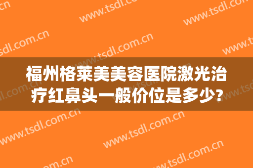 福州格莱美美容医院激光治疗红鼻头一般价位是多少?贵不贵?(福州格莱美医疗美容医院正规吗)