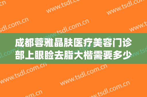 成都蓉雅晶肤医疗美容门诊部上眼睑去脂大楷需要多少费用?好不好?(成都蓉雅整形医院的地址)