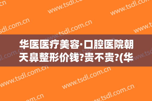 华医医疗美容·口腔医院朝天鼻整形价钱?贵不贵?(华西医院鼻整形)