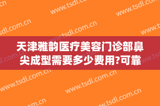天津雅韵医疗美容门诊部鼻尖成型需要多少费用?可靠吗?(鼻尖整形的费用)