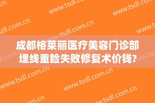 成都格莱丽医疗美容门诊部埋线重睑失败修复术价钱?贵不贵?(埋线双眼皮后期修复还要钱吗)