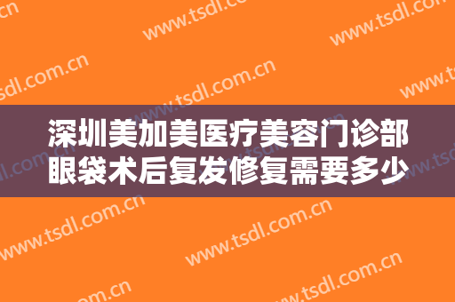 深圳美加美医疗美容门诊部眼袋术后复发修复需要多少钱?有哪些优势?