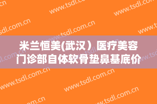 米兰恒美(武汉）医疗美容门诊部自体软骨垫鼻基底价钱?效果怎么样?