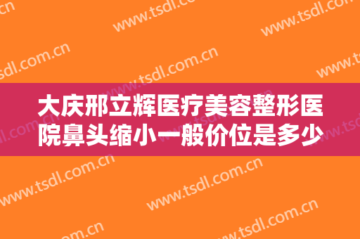 大庆邢立辉医疗美容整形医院鼻头缩小一般价位是多少费用?有哪些优势?