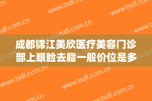 成都锦江美欣医疗美容门诊部上眼睑去脂一般价位是多少?可靠吗?(成都欣颜医美)