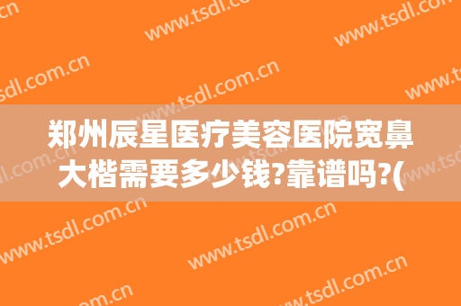 郑州辰星医疗美容医院宽鼻大楷需要多少钱?靠谱吗?(郑州辰星医疗美容医院正规吗)