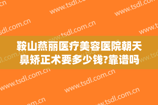鞍山燕丽医疗美容医院朝天鼻矫正术要多少钱?靠谱吗?(鞍山燕丽美容医院怎么样)