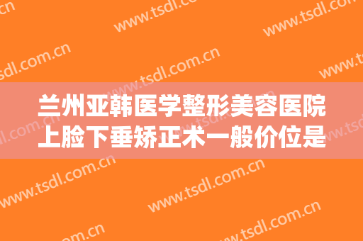 兰州亚韩医学整形美容医院上脸下垂矫正术一般价位是多少?靠谱吗?(兰州韩美整形医院怎么样?)