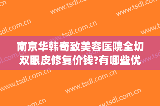 南京华韩奇致美容医院全切双眼皮修复价钱?有哪些优势?(南京奇致华韩整形医院地址)