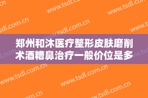郑州和沐医疗整形皮肤磨削术酒糟鼻治疗一般价位是多少钱?效果怎么样?