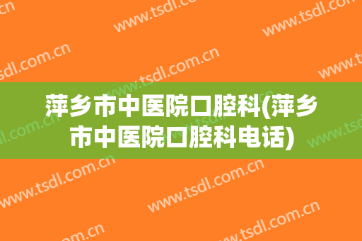 萍乡市中医院口腔科(萍乡市中医院口腔科电话)