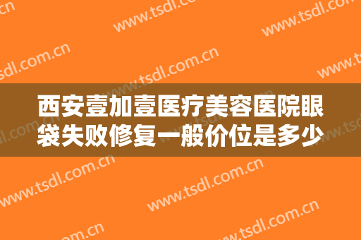 西安壹加壹医疗美容医院眼袋失败修复一般价位是多少?效果怎么样?