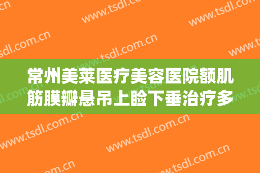 常州美莱医疗美容医院额肌筋膜瓣悬吊上睑下垂治疗多少钱?可靠吗?(眼睑下垂额肌瓣悬吊术)