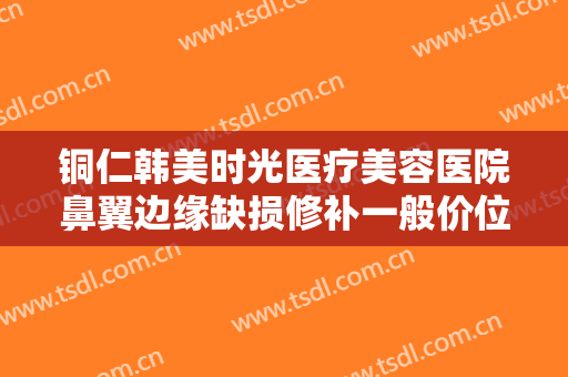 铜仁韩美时光医疗美容医院鼻翼边缘缺损修补一般价位是多少费用?贵不贵?