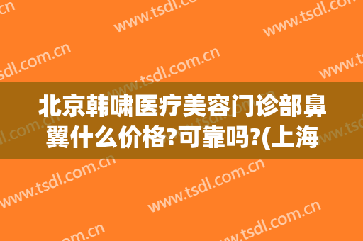 北京韩啸医疗美容门诊部鼻翼什么价格?可靠吗?(上海韩啸医疗美容医院是正规医院吗)
