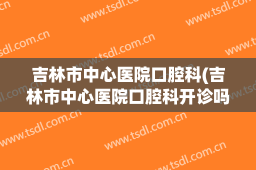 吉林市中心医院口腔科(吉林市中心医院口腔科开诊吗)