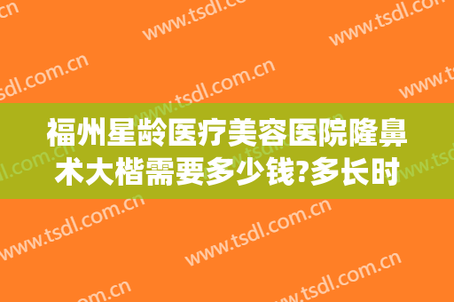福州星龄医疗美容医院隆鼻术大楷需要多少钱?多长时间恢复?(福州隆鼻的一般费用)