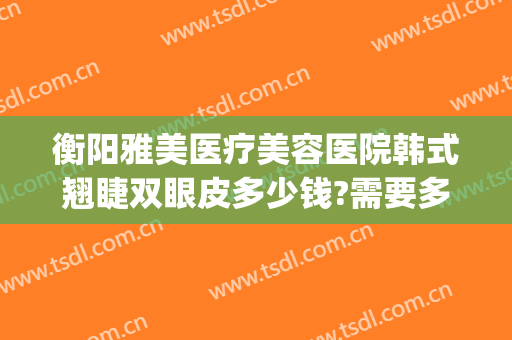 衡阳雅美医疗美容医院韩式翘睫双眼皮多少钱?需要多久恢复?(衡阳雅美做双眼皮怎么样)