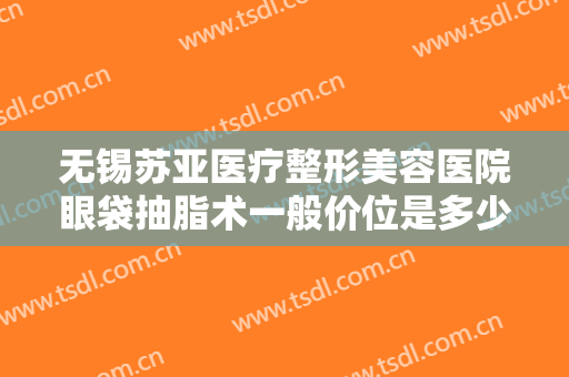 无锡苏亚医疗整形美容医院眼袋抽脂术一般价位是多少钱?需要多久恢复?