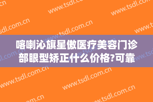 喀喇沁旗星傲医疗美容门诊部眼型矫正什么价格?可靠吗?(内蒙古赤峰市星傲医美整形)