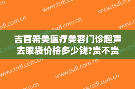 吉首希美医疗美容门诊超声去眼袋价格多少钱?贵不贵?(吉首希美医疗美容电话多少)