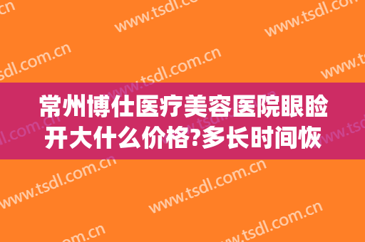 常州博仕医疗美容医院眼睑开大什么价格?多长时间恢复?(常州博仕整形美容医院)