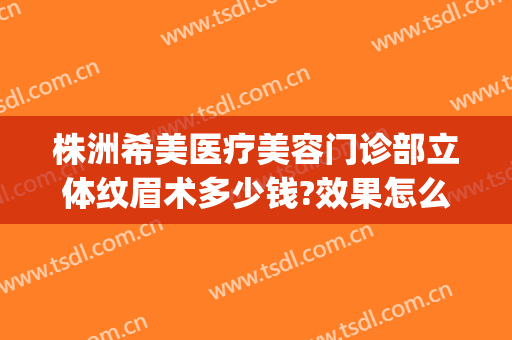 株洲希美医疗美容门诊部立体纹眉术多少钱?效果怎么样?(株洲希美医疗美容电话)
