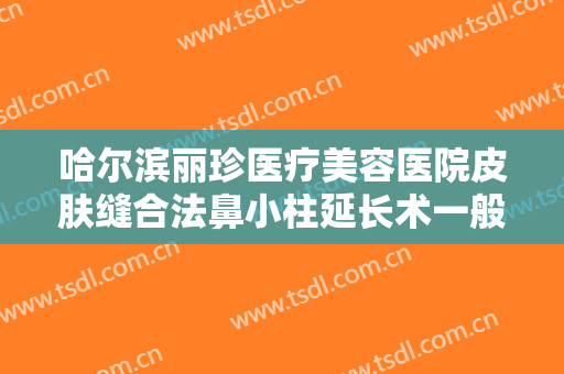 哈尔滨丽珍医疗美容医院皮肤缝合法鼻小柱延长术一般价位是多少?效果怎么样?