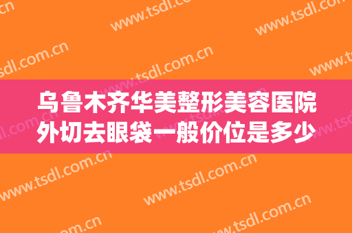 乌鲁木齐华美整形美容医院外切去眼袋一般价位是多少费用?可靠吗?(新疆乌鲁木齐华美整形)