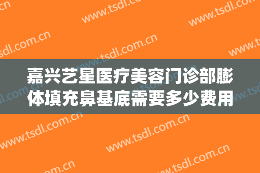 嘉兴艺星医疗美容门诊部膨体填充鼻基底需要多少费用?怎么样?(嘉兴艺星整形医院电话)