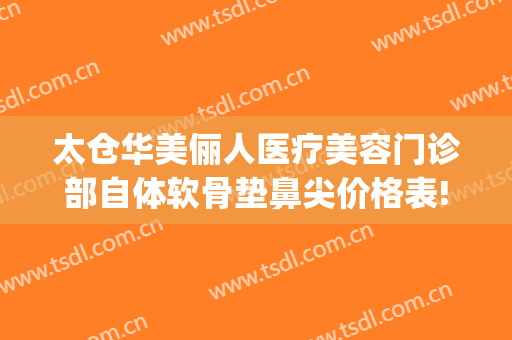 太仓华美俪人医疗美容门诊部自体软骨垫鼻尖价格表!有哪些优势?(太仓俪人医疗美容门诊部有限公司)
