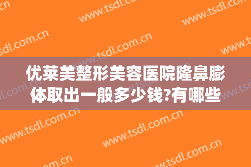 优莱美整形美容医院隆鼻膨体取出一般多少钱?有哪些优势?(隆鼻膨体费用)