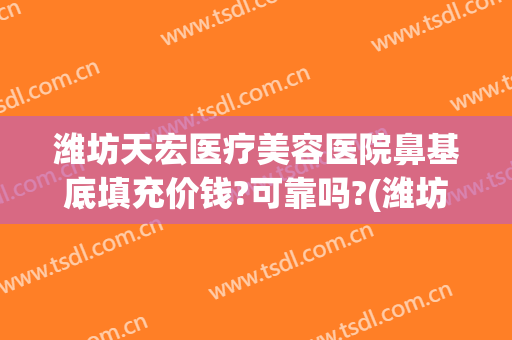 潍坊天宏医疗美容医院鼻基底填充价钱?可靠吗?(潍坊天宏整形医院地址)
