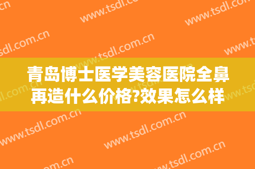 青岛博士医学美容医院全鼻再造什么价格?效果怎么样?(青岛鼻部整容医院)