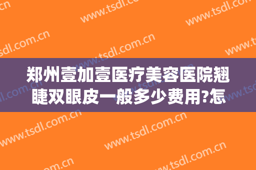 郑州壹加壹医疗美容医院翘睫双眼皮一般多少费用?怎么样?(郑州哪个整形医院做眼综合好)