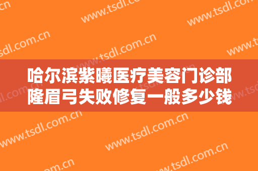 哈尔滨紫曦医疗美容门诊部隆眉弓失败修复一般多少钱?可靠吗?