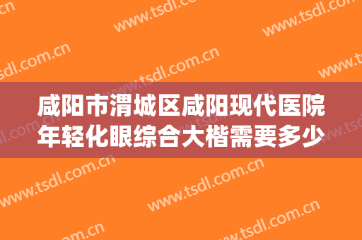 咸阳市渭城区咸阳现代医院年轻化眼综合大楷需要多少钱?怎么样?(咸阳人民医院眼科怎么样)