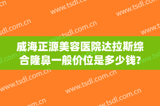 威海正源美容医院达拉斯综合隆鼻一般价位是多少钱?贵不贵?(威海正源整形医院官网)