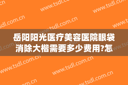 岳阳阳光医疗美容医院眼袋消除大楷需要多少费用?怎么样?(岳阳去眼袋医院哪里好)