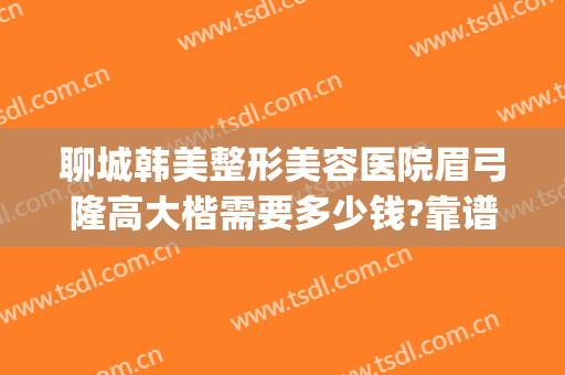 聊城韩美整形美容医院眉弓隆高大楷需要多少钱?靠谱吗?(聊城韩美整形美容医院是正规医院吗)