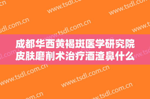 成都华西黄褐斑医学研究院皮肤磨削术治疗酒渣鼻什么价格?怎么样?