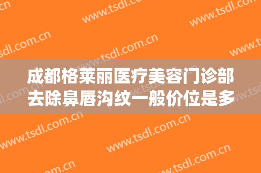 成都格莱丽医疗美容门诊部去除鼻唇沟纹一般价位是多少钱?怎么样?(成都锦江格莱丽医疗美容门诊部有限公司)