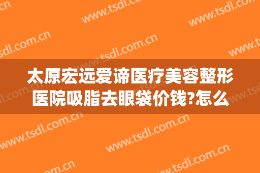 太原宏远爱谛医疗美容整形医院吸脂去眼袋价钱?怎么样?(太原宏远爱谛医疗美容门诊部好不好)