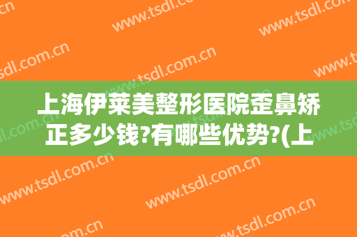 上海伊莱美整形医院歪鼻矫正多少钱?有哪些优势?(上海伊莱美整形口碑怎么样)