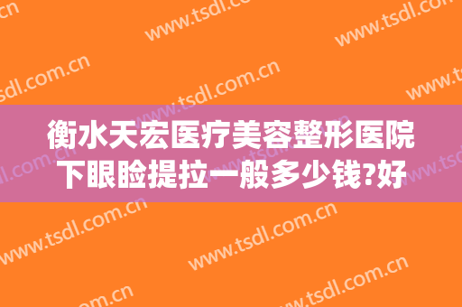 衡水天宏医疗美容整形医院下眼睑提拉一般多少钱?好不好?(衡水天宏整形医院地址在哪里)