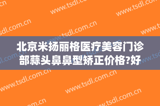 北京米扬丽格医疗美容门诊部蒜头鼻鼻型矫正价格?好不好?(北京米扬丽格整形医院)