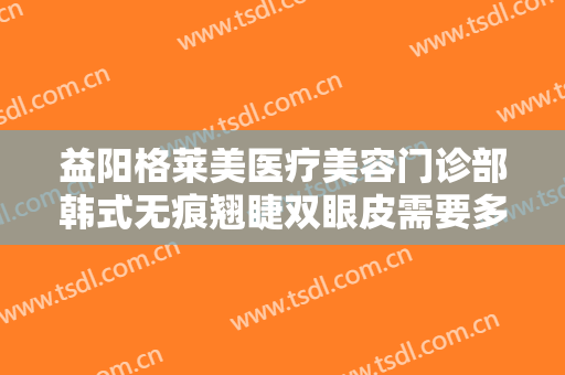 益阳格莱美医疗美容门诊部韩式无痕翘睫双眼皮需要多少费用?可靠吗?