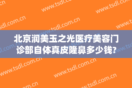 北京润美玉之光医疗美容门诊部自体真皮隆鼻多少钱?有哪些优势?(北京润美玉之光哪个医生好)