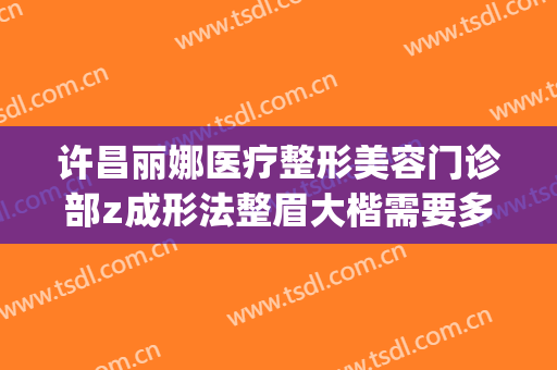 许昌丽娜医疗整形美容门诊部z成形法整眉大楷需要多少钱?怎么样?(许昌人民医院整形美容科)