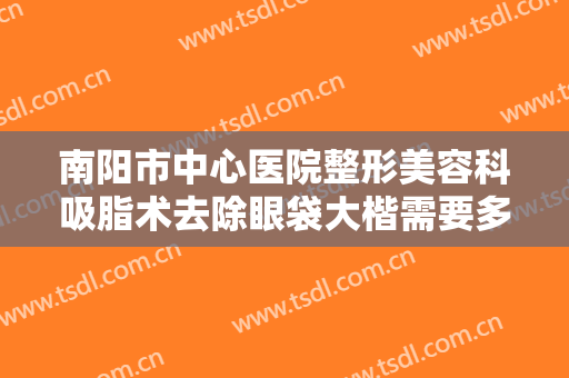 南阳市中心医院整形美容科吸脂术去除眼袋大楷需要多少费用?需要多久恢复?